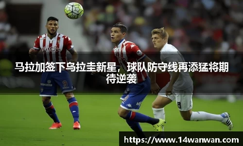 马拉加签下乌拉圭新星，球队防守线再添猛将期待逆袭