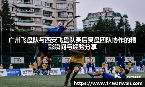 广州飞盘队与西安飞盘队赛后复盘团队协作的精彩瞬间与经验分享
