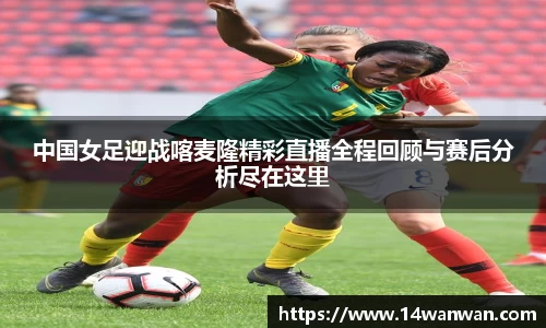 中国女足迎战喀麦隆精彩直播全程回顾与赛后分析尽在这里